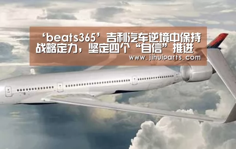 ‘beats365’吉利汽车逆境中保持战略定力,坚定四个“自信”推进高质量发展(图1) ‘beats365’吉利汽车逆境中保持战略定力,坚定四个“自信”推进高质量发展(图1)